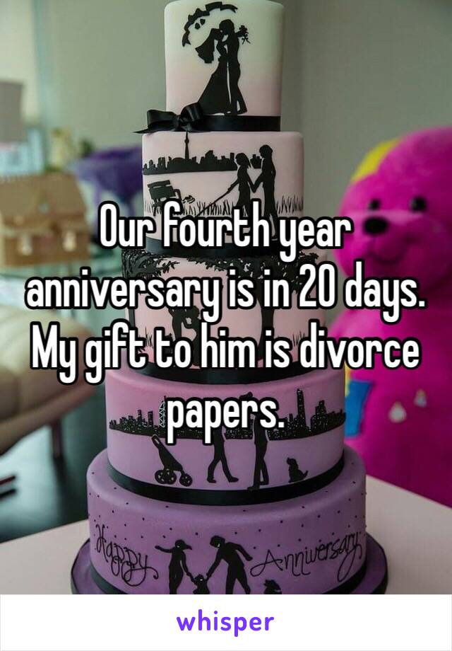 Our fourth year anniversary is in 20 days. 
My gift to him is divorce papers.