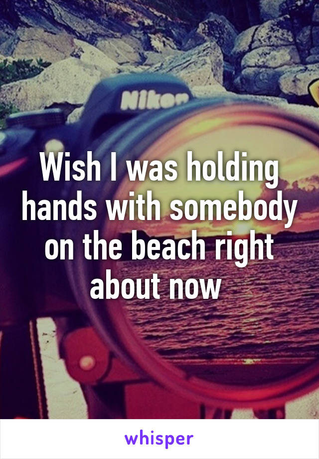 Wish I was holding hands with somebody on the beach right about now 