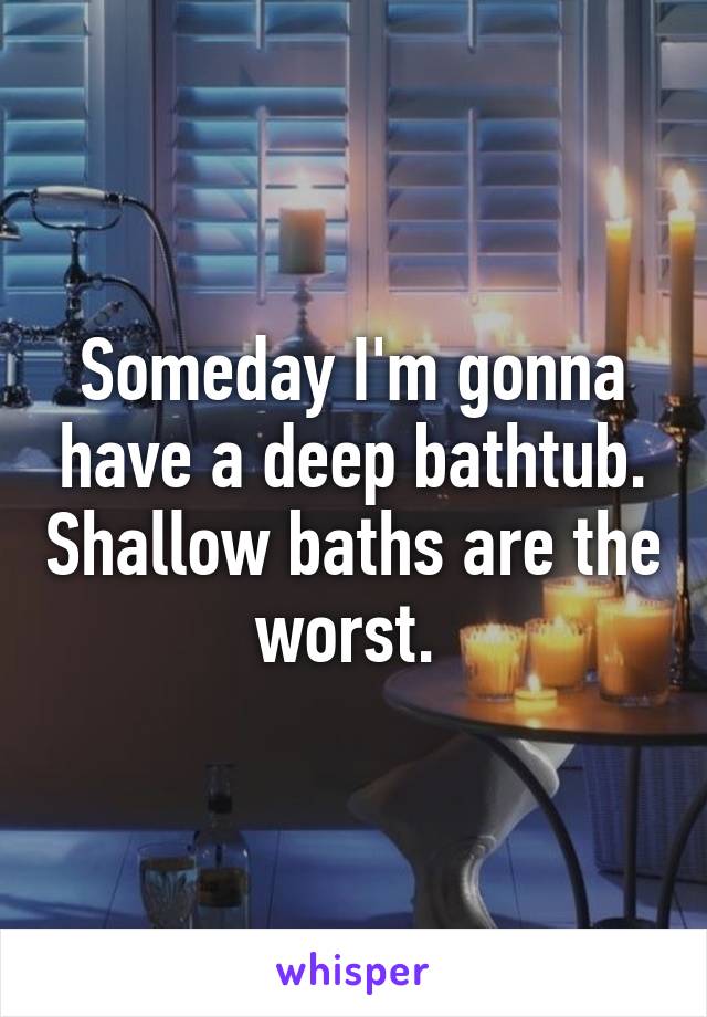 Someday I'm gonna have a deep bathtub. Shallow baths are the worst. 