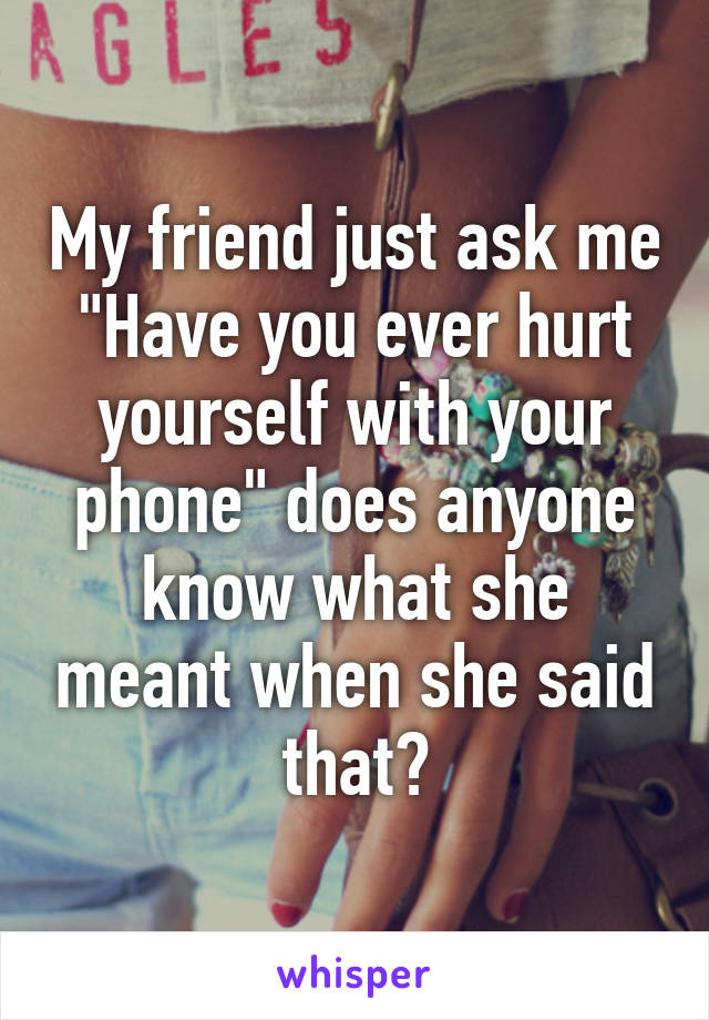 My friend just ask me "Have you ever hurt yourself with your phone" does anyone know what she meant when she said that?