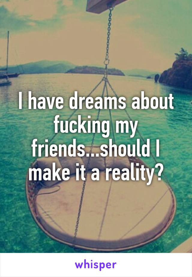 I have dreams about fucking my friends...should I make it a reality?