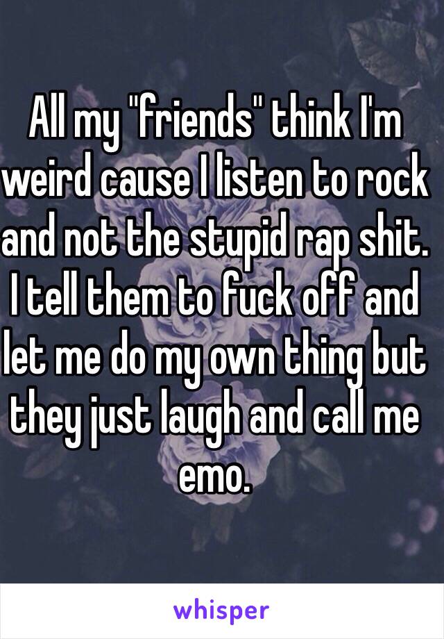 All my "friends" think I'm weird cause I listen to rock and not the stupid rap shit. I tell them to fuck off and let me do my own thing but they just laugh and call me emo. 