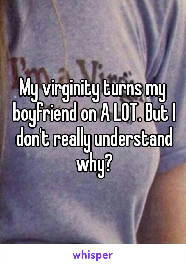 My virginity turns my boyfriend on A LOT. But I don't really understand why?