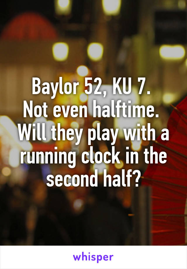 Baylor 52, KU 7. 
Not even halftime. 
Will they play with a running clock in the second half?