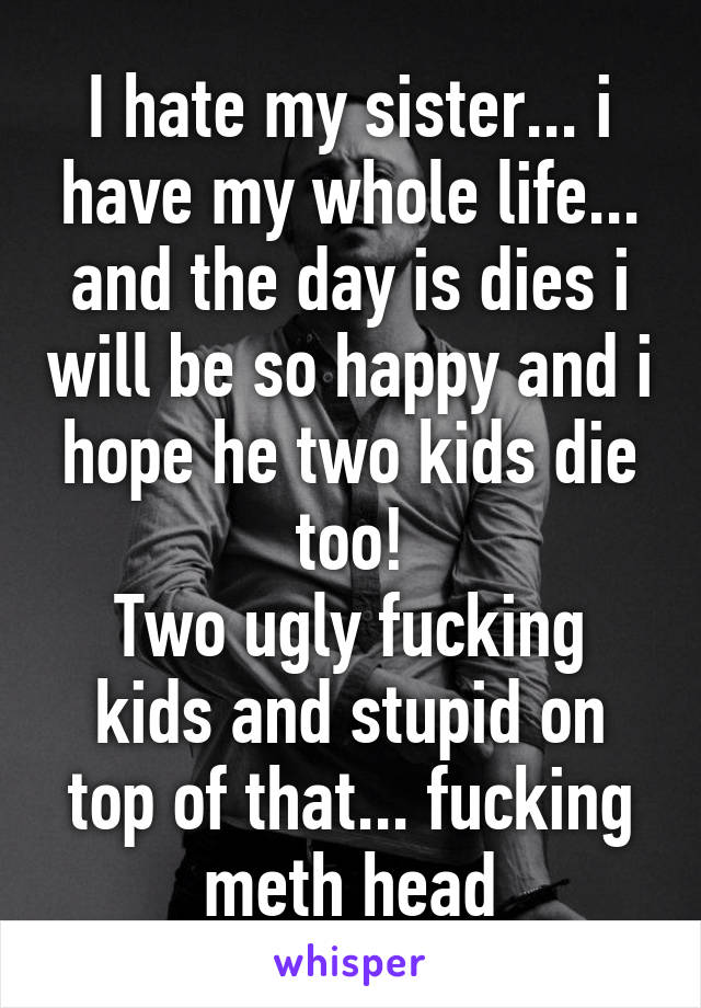 I hate my sister... i have my whole life... and the day is dies i will be so happy and i hope he two kids die too!
Two ugly fucking kids and stupid on top of that... fucking meth head