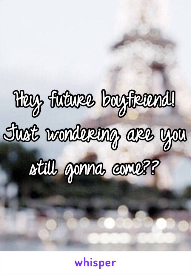 Hey future boyfriend! Just wondering are you still gonna come?? 