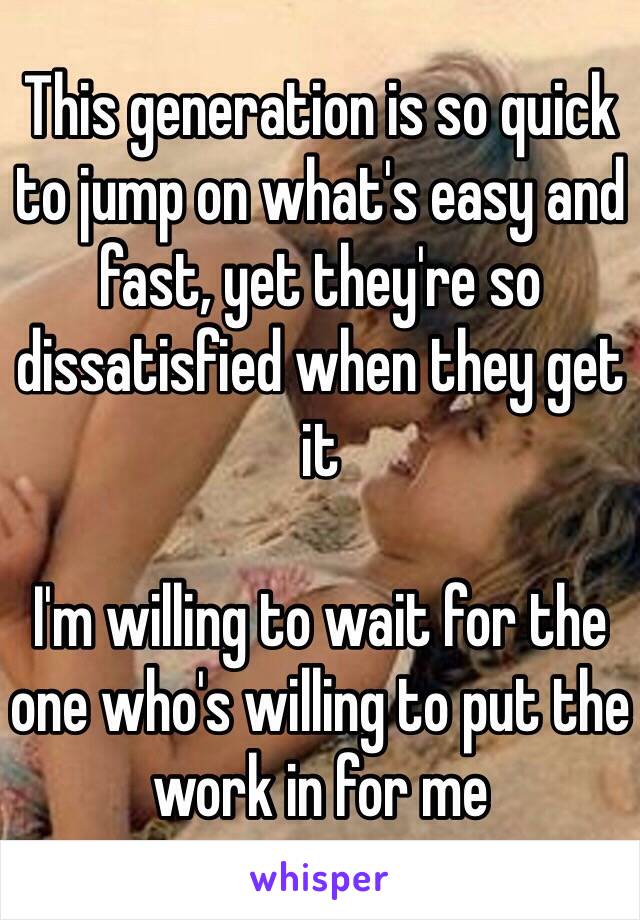 This generation is so quick to jump on what's easy and fast, yet they're so dissatisfied when they get it

I'm willing to wait for the one who's willing to put the work in for me