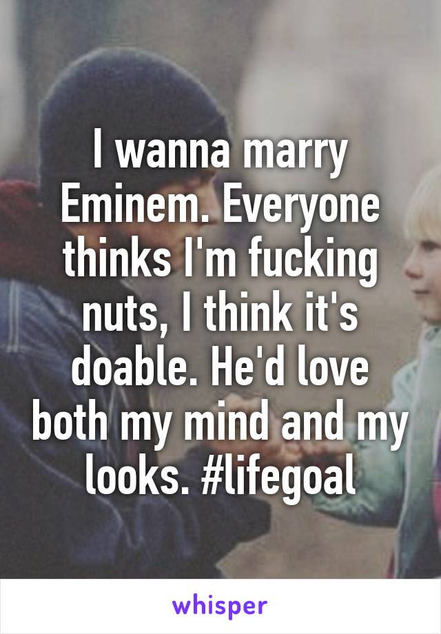 I wanna marry Eminem. Everyone thinks I'm fucking nuts, I think it's doable. He'd love both my mind and my looks. #lifegoal