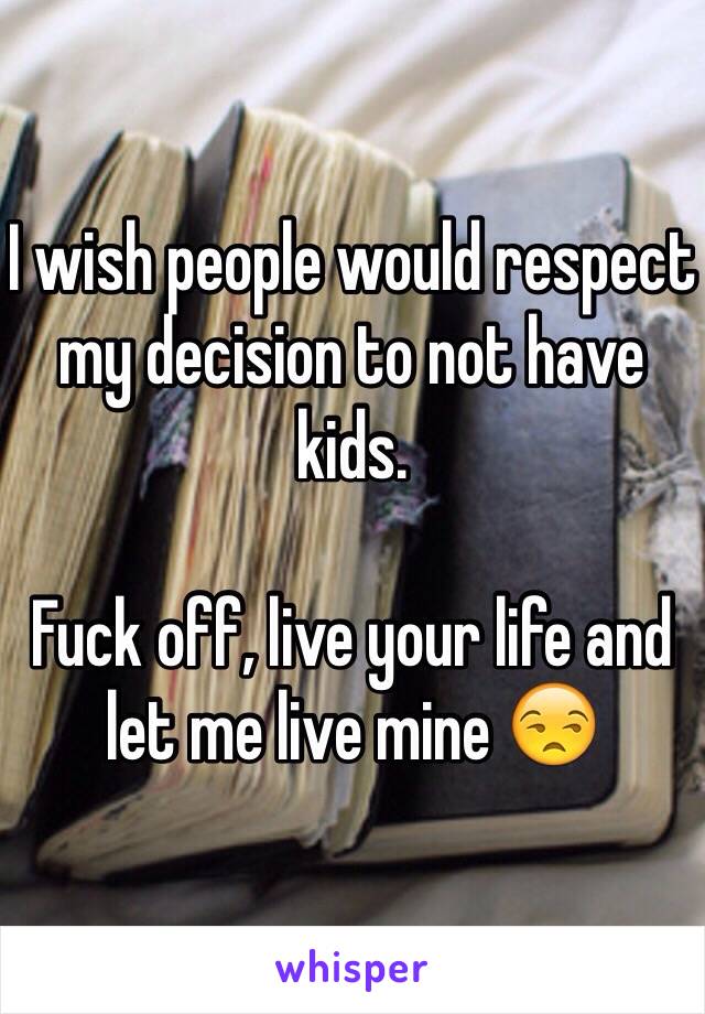 I wish people would respect my decision to not have kids. 

Fuck off, live your life and let me live mine 😒