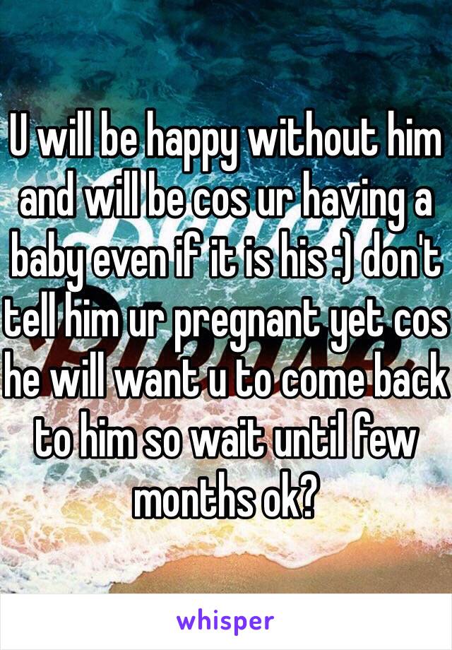 U will be happy without him and will be cos ur having a baby even if it is his :) don't tell him ur pregnant yet cos he will want u to come back to him so wait until few months ok? 