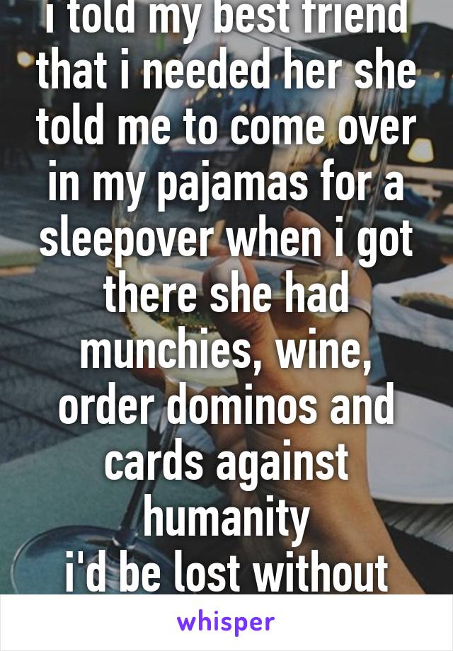 i told my best friend that i needed her she told me to come over in my pajamas for a sleepover when i got there she had munchies, wine, order dominos and cards against humanity
i'd be lost without her