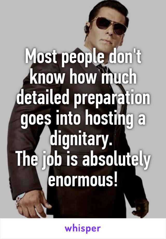 Most people don't know how much detailed preparation goes into hosting a dignitary. 
The job is absolutely enormous!