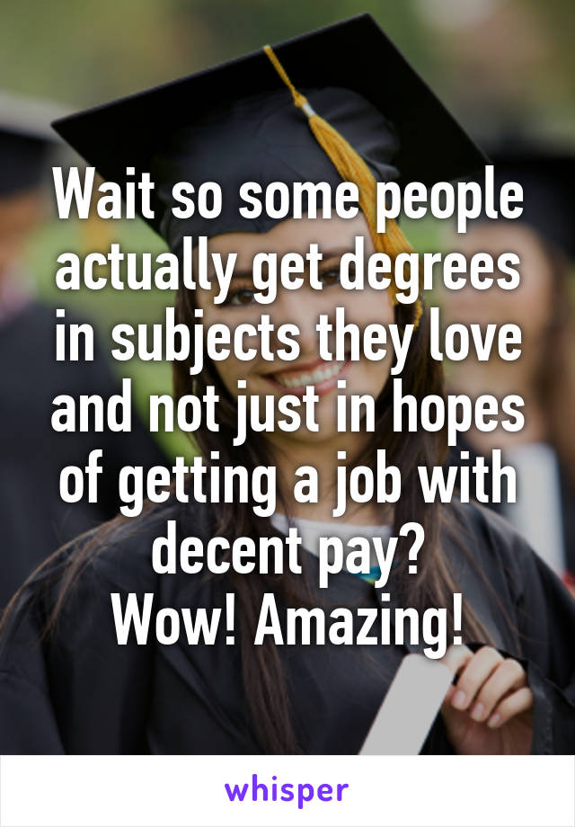 Wait so some people actually get degrees in subjects they love and not just in hopes of getting a job with decent pay?
Wow! Amazing!