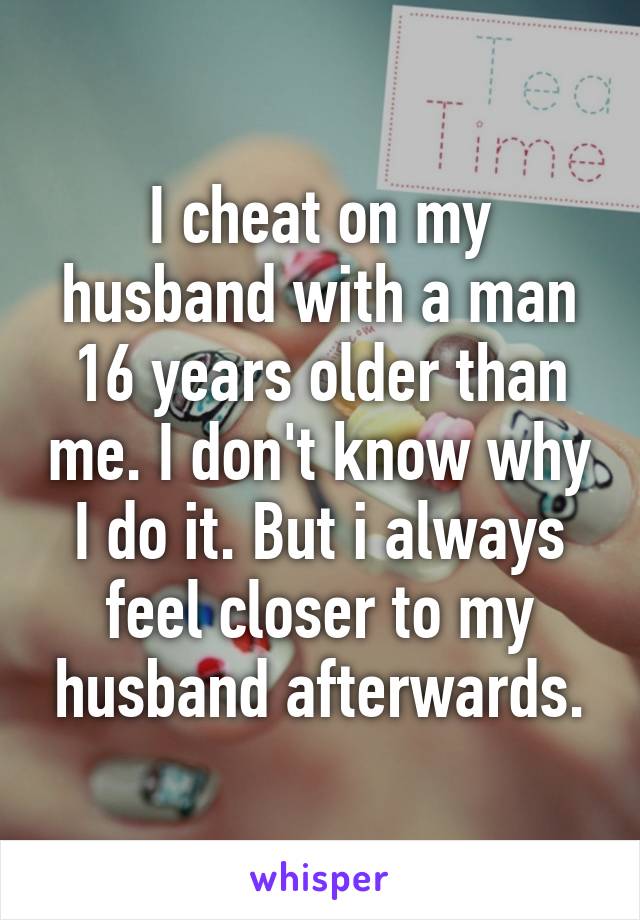 I cheat on my husband with a man 16 years older than me. I don't know why I do it. But i always feel closer to my husband afterwards.