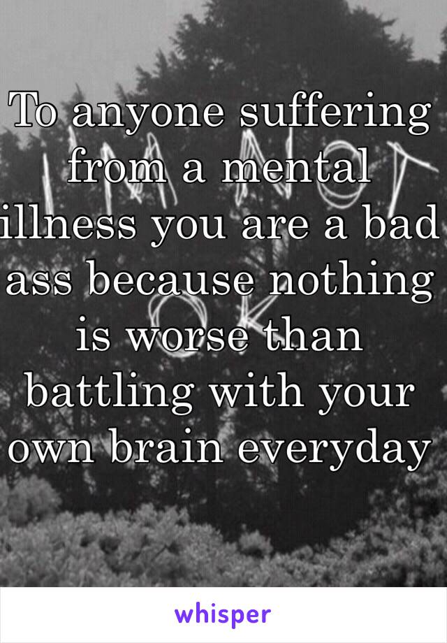 To anyone suffering from a mental illness you are a bad ass because nothing is worse than battling with your own brain everyday