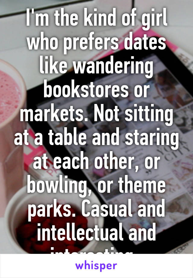 I'm the kind of girl who prefers dates like wandering bookstores or markets. Not sitting at a table and staring at each other, or bowling, or theme parks. Casual and intellectual and interesting. 