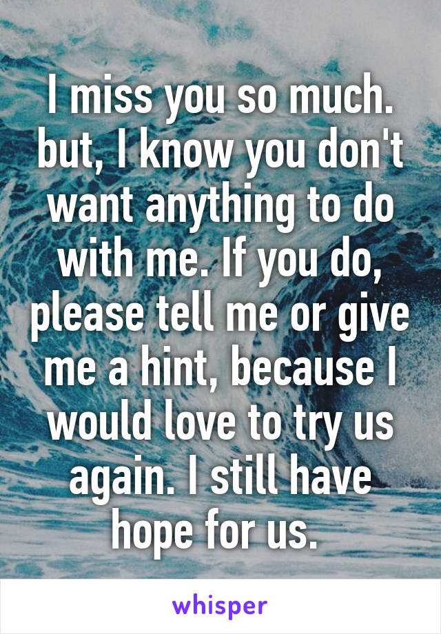 I miss you so much. but, I know you don't want anything to do with me. If you do, please tell me or give me a hint, because I would love to try us again. I still have hope for us. 