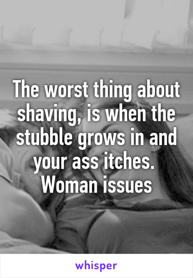 The worst thing about shaving, is when the stubble grows in and your ass itches.  Woman issues