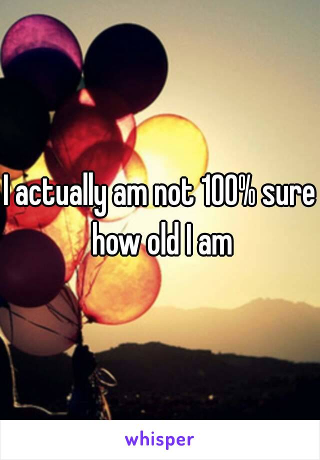 I actually am not 100% sure how old I am