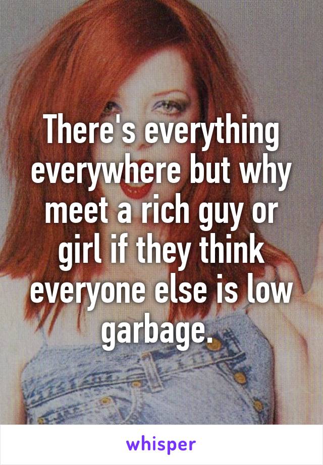 There's everything everywhere but why meet a rich guy or girl if they think everyone else is low garbage. 