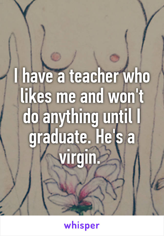 I have a teacher who likes me and won't do anything until I graduate. He's a virgin. 