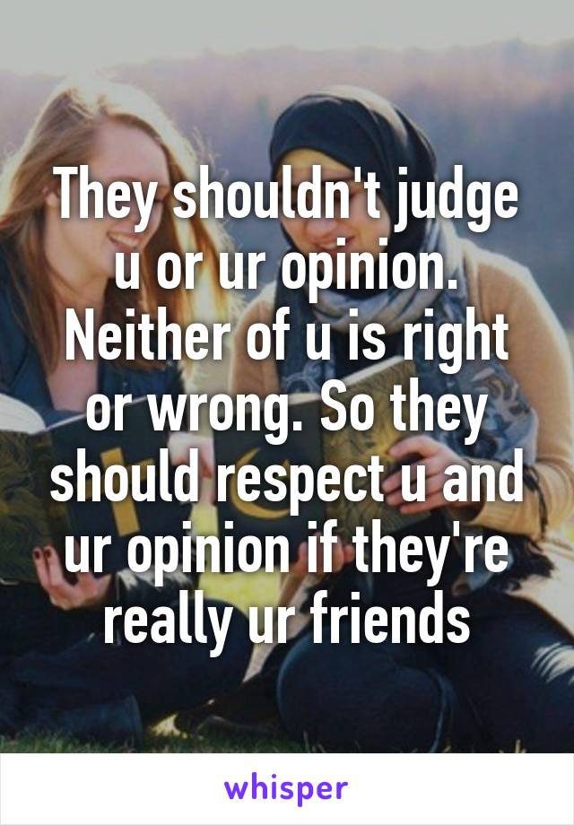 They shouldn't judge u or ur opinion. Neither of u is right or wrong. So they should respect u and ur opinion if they're really ur friends