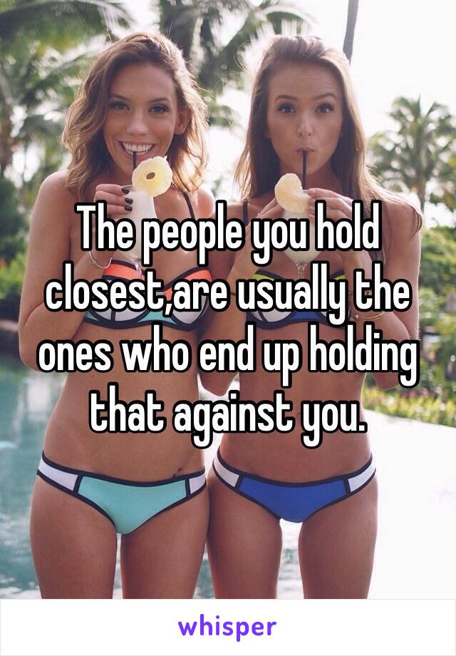 The people you hold closest,are usually the ones who end up holding that against you.