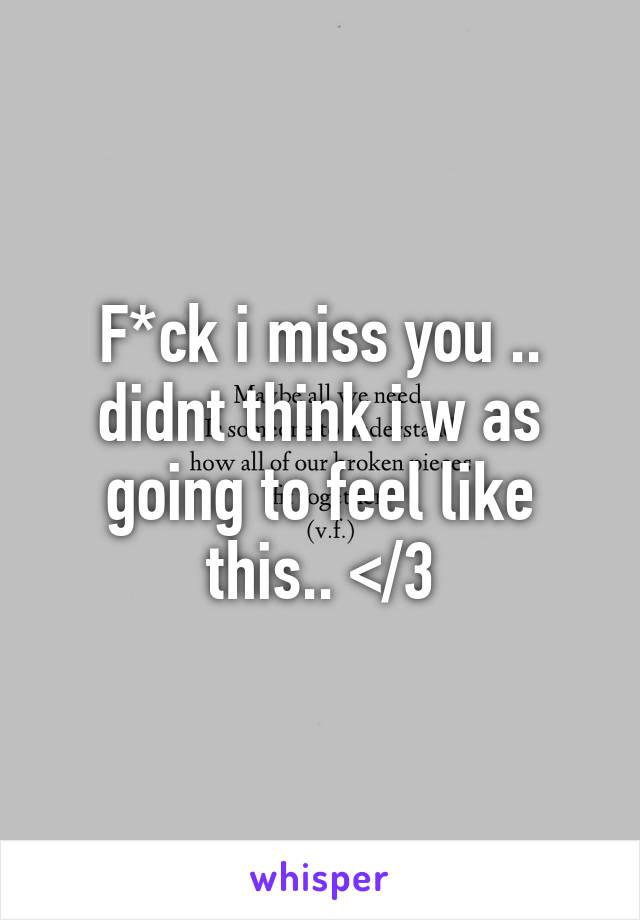 F*ck i miss you .. didnt think i w as going to feel like this.. </3