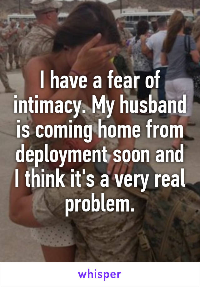 I have a fear of intimacy. My husband is coming home from deployment soon and I think it's a very real problem.