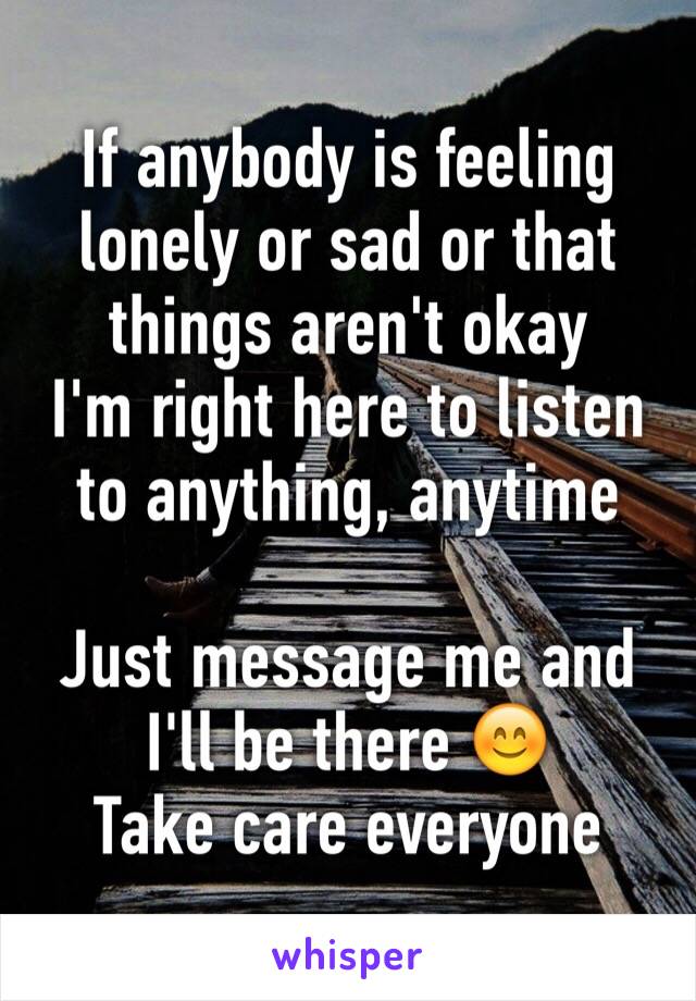 If anybody is feeling lonely or sad or that things aren't okay
I'm right here to listen to anything, anytime 

Just message me and I'll be there 😊
Take care everyone 