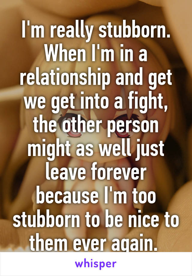 I'm really stubborn. When I'm in a relationship and get we get into a fight, the other person might as well just leave forever because I'm too stubborn to be nice to them ever again. 