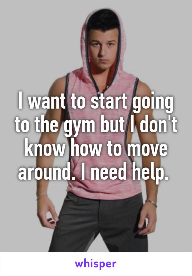 I want to start going to the gym but I don't know how to move around. I need help. 