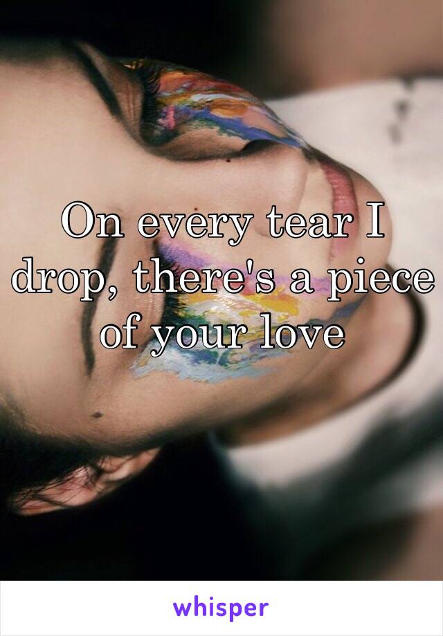 On every tear I drop, there's a piece of your love