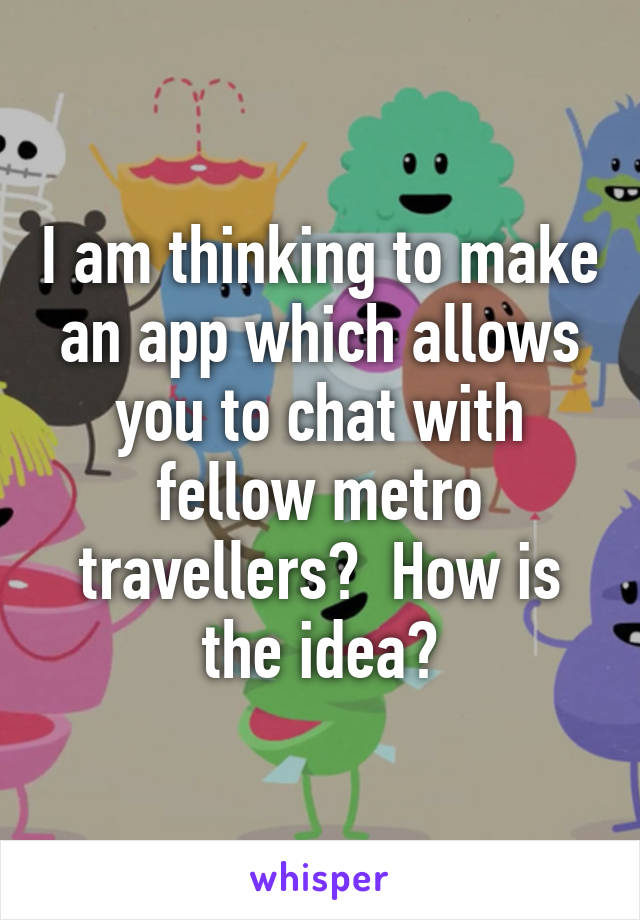 I am thinking to make an app which allows you to chat with fellow metro travellers?  How is the idea?