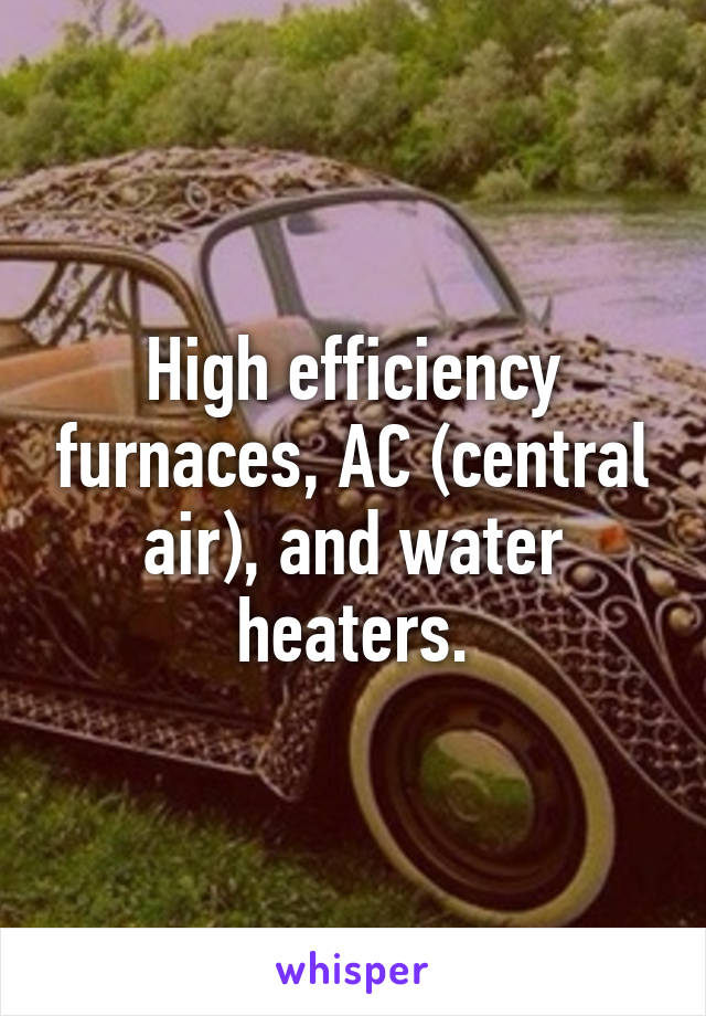 High efficiency furnaces, AC (central air), and water heaters.