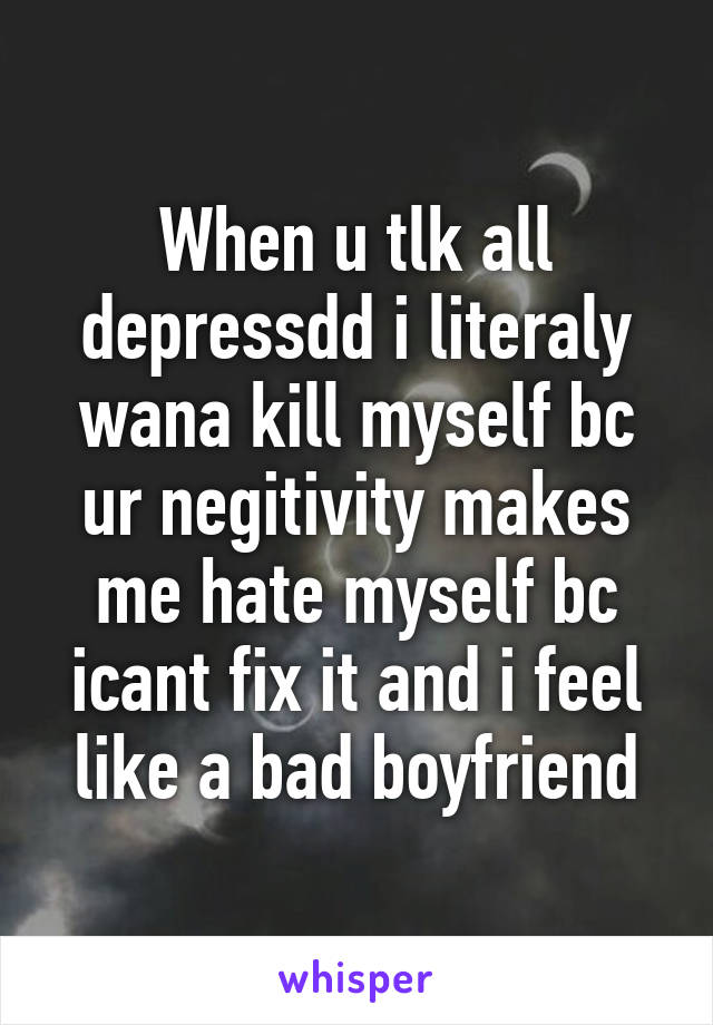 When u tlk all depressdd i literaly wana kill myself bc ur negitivity makes me hate myself bc icant fix it and i feel like a bad boyfriend