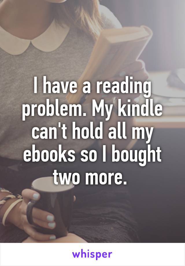 I have a reading problem. My kindle can't hold all my ebooks so I bought two more. 