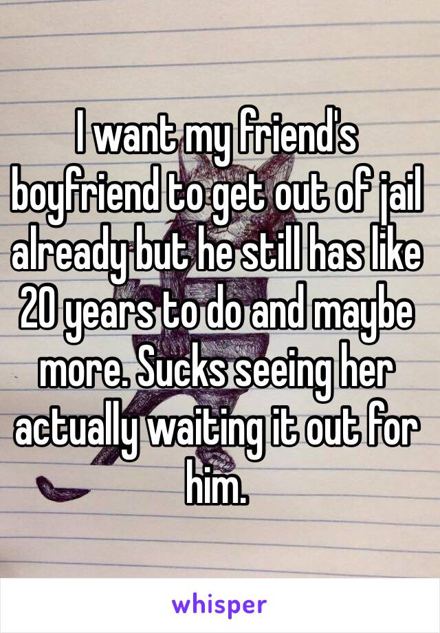 I want my friend's boyfriend to get out of jail already but he still has like 20 years to do and maybe more. Sucks seeing her actually waiting it out for him.