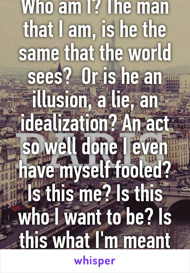 Who am I? The man that I am, is he the same that the world sees?  Or is he an illusion, a lie, an idealization? An act so well done I even have myself fooled? Is this me? Is this who I want to be? Is this what I'm meant to be? Who am I?