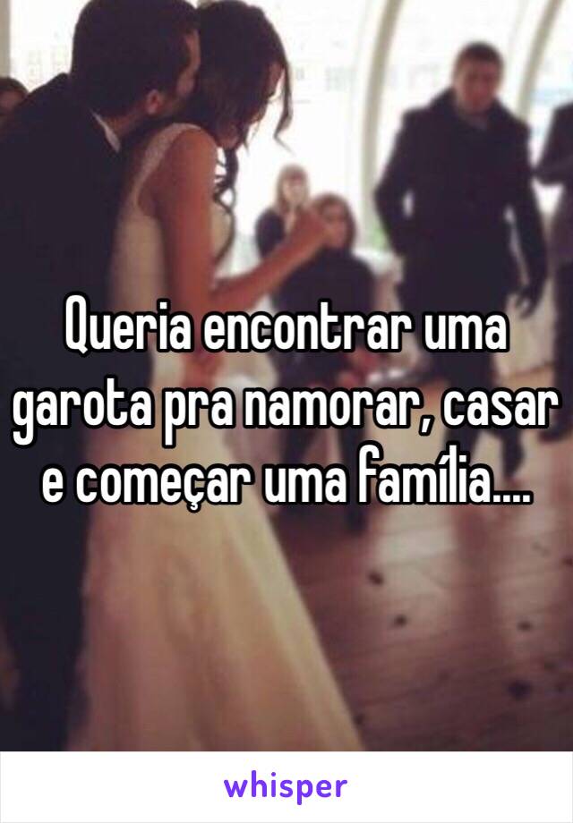 Queria encontrar uma garota pra namorar, casar e começar uma família....