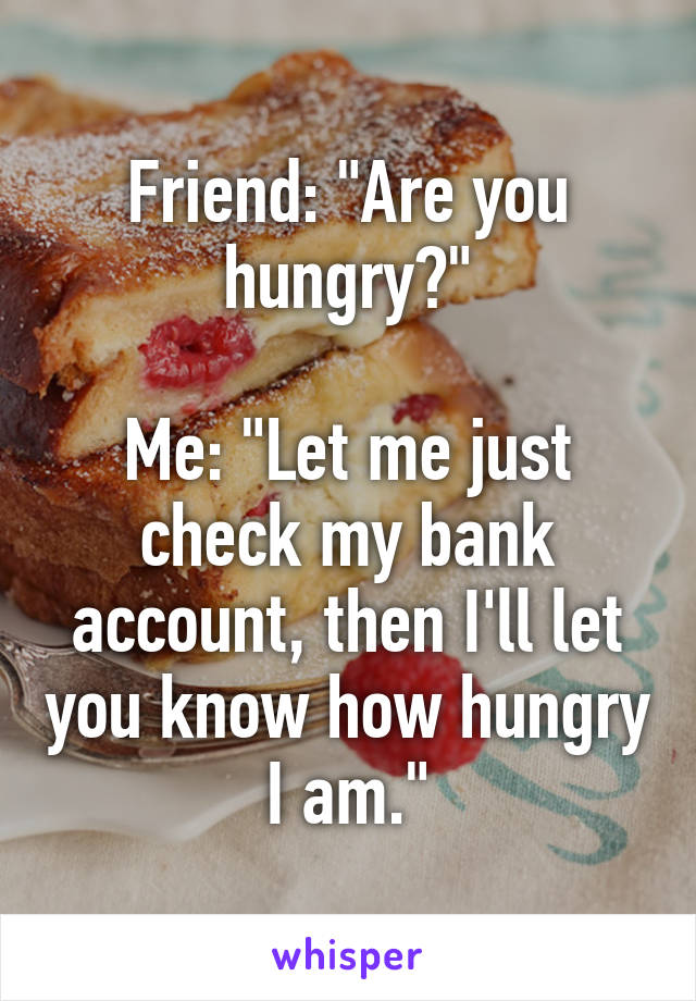 Friend: "Are you hungry?"

Me: "Let me just check my bank account, then I'll let you know how hungry I am."