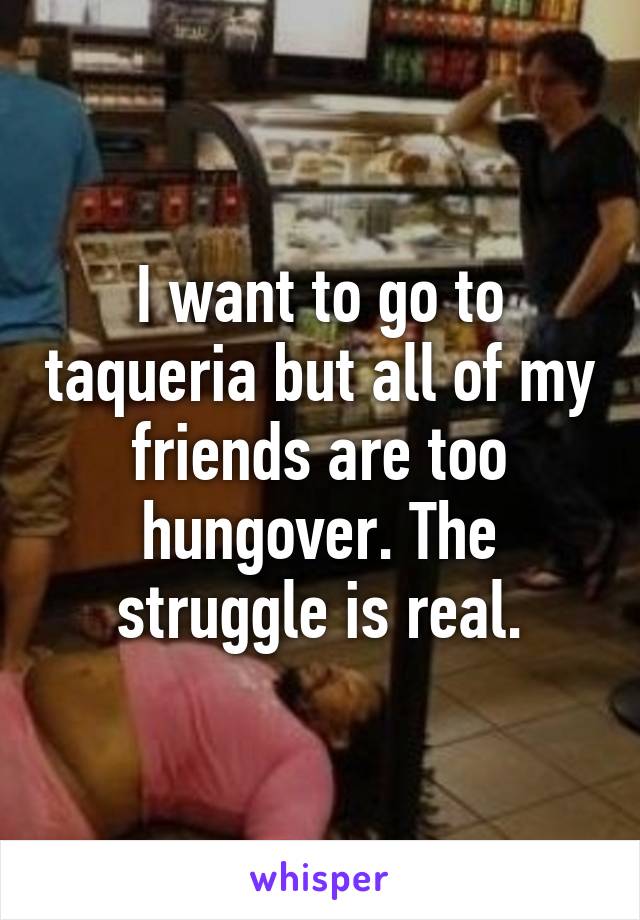 I want to go to taqueria but all of my friends are too hungover. The struggle is real.