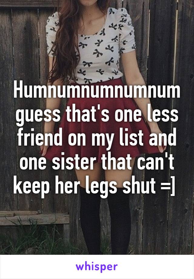 Humnumnumnumnum guess that's one less friend on my list and one sister that can't keep her legs shut =] 