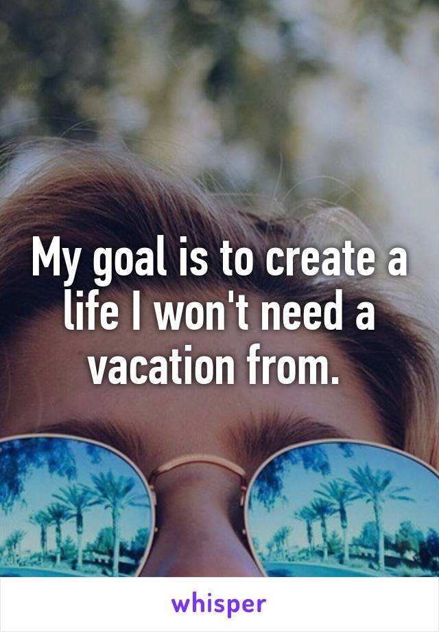 My goal is to create a life I won't need a vacation from. 