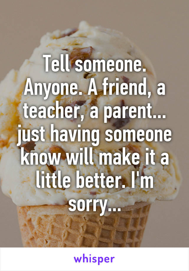 Tell someone. Anyone. A friend, a teacher, a parent... just having someone know will make it a little better. I'm sorry...