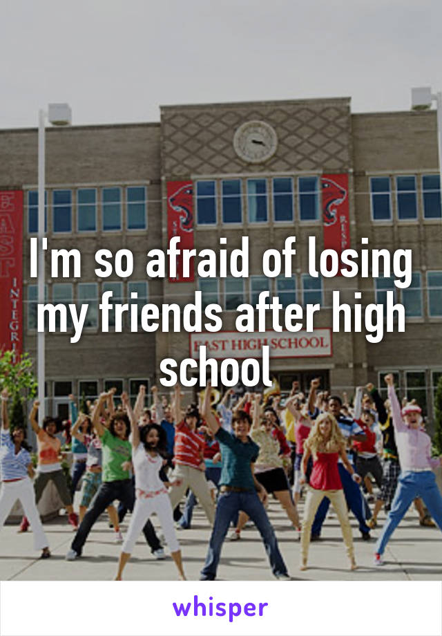 I'm so afraid of losing my friends after high school 