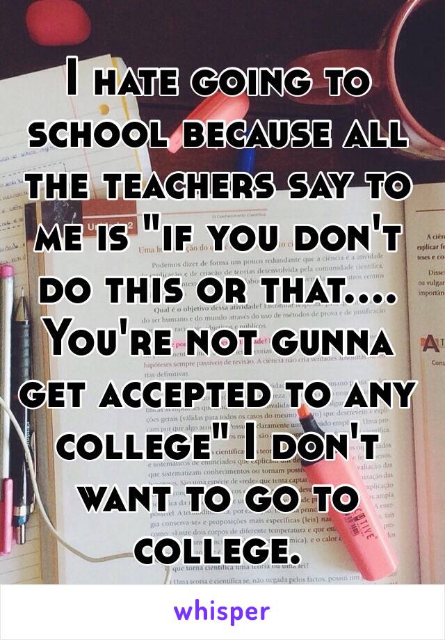 I hate going to school because all the teachers say to me is "if you don't do this or that.... You're not gunna get accepted to any college" I don't want to go to college. 