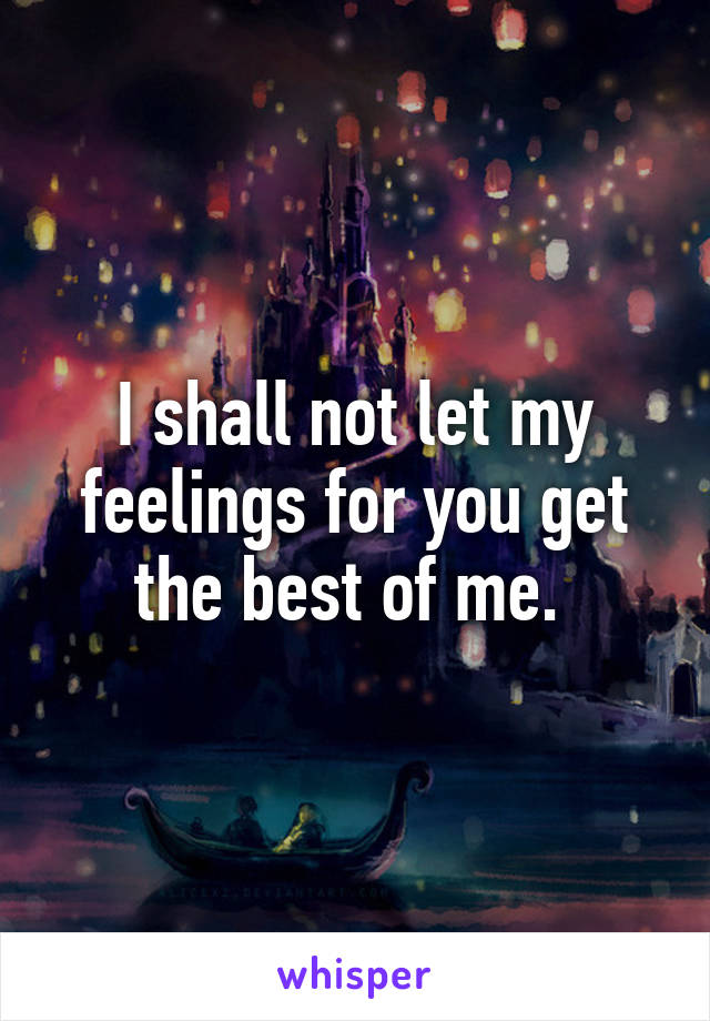 I shall not let my feelings for you get the best of me. 