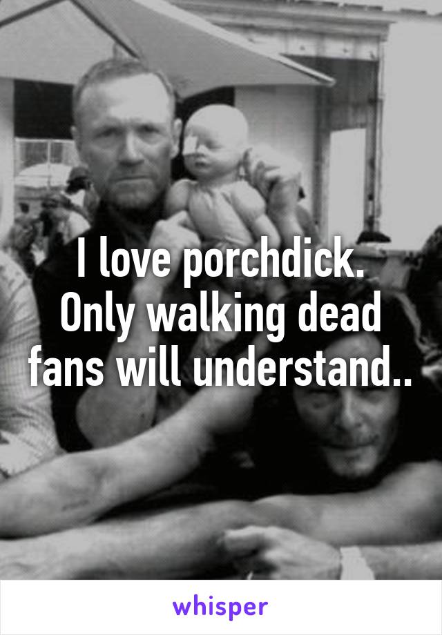 I love porchdick.
Only walking dead fans will understand..