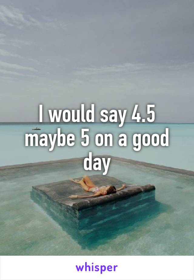 I would say 4.5 maybe 5 on a good day